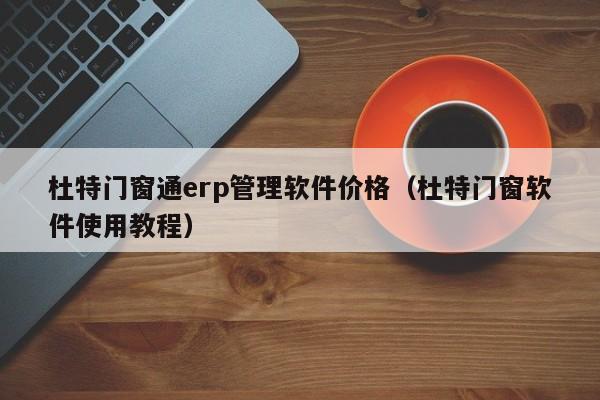 杜特门窗通erp管理软件价格（杜特门窗软件使用教程）