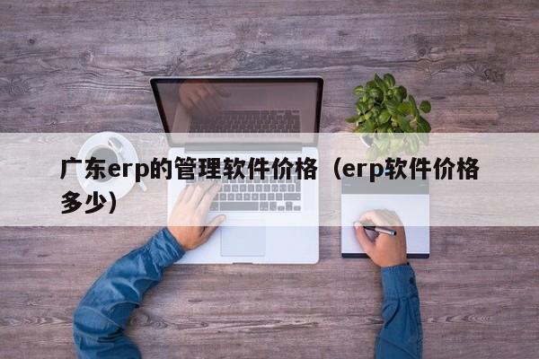 广东erp的管理软件价格（erp软件价格多少）