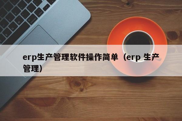 erp生产管理软件操作简单（erp 生产管理）