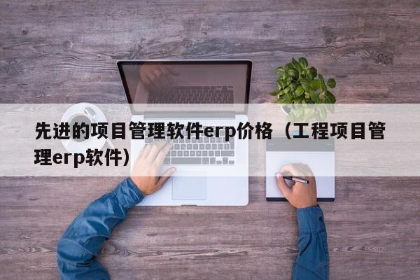 先进的项目管理软件erp价格（工程项目管理erp软件）