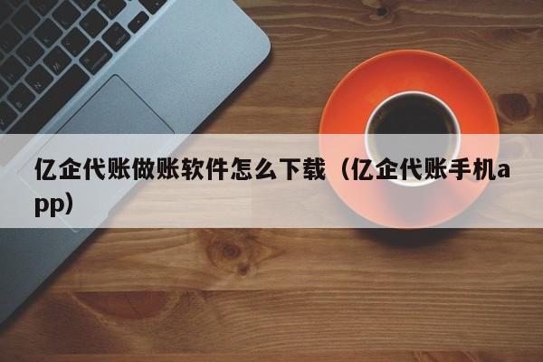 亿企代账做账软件怎么下载（亿企代账手机app）