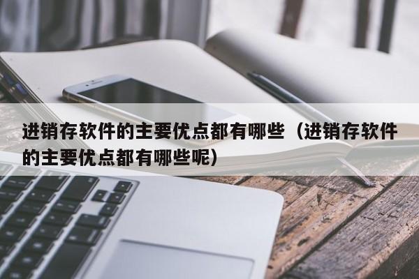 进销存软件的主要优点都有哪些（进销存软件的主要优点都有哪些呢）