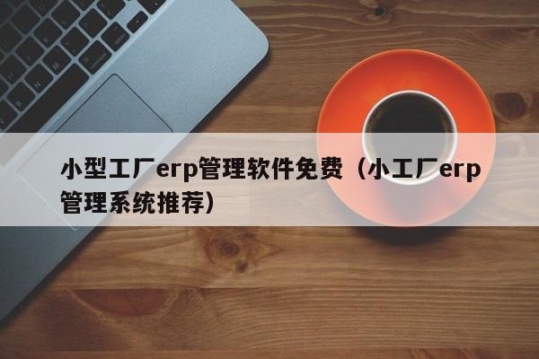 小型工厂erp管理软件免费（小工厂erp管理系统推荐）