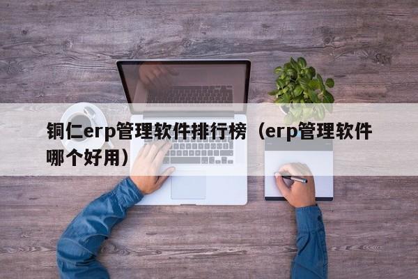 铜仁erp管理软件排行榜（erp管理软件哪个好用）