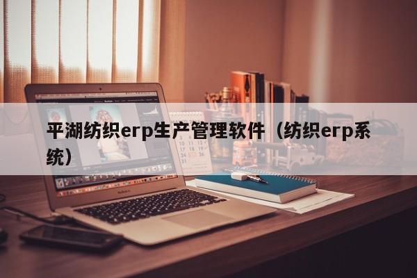 平湖纺织erp生产管理软件（纺织erp系统）