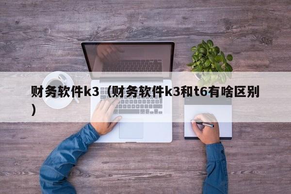 财务软件k3（财务软件k3和t6有啥区别）