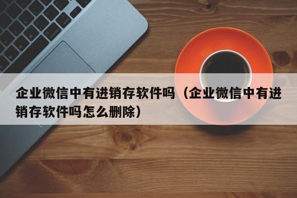 企业微信中有进销存软件吗（企业微信中有进销存软件吗怎么删除）