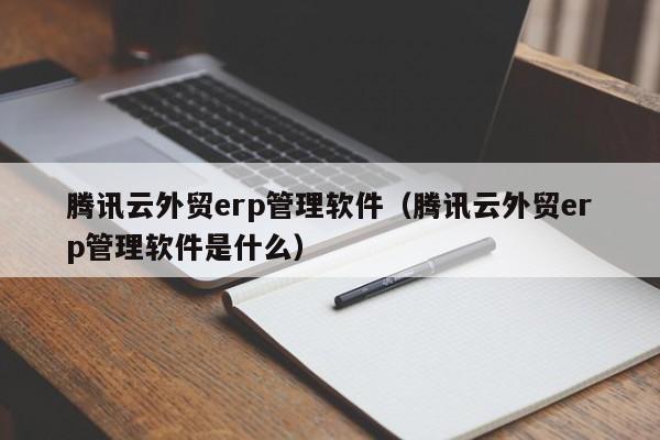 腾讯云外贸erp管理软件（腾讯云外贸erp管理软件是什么）