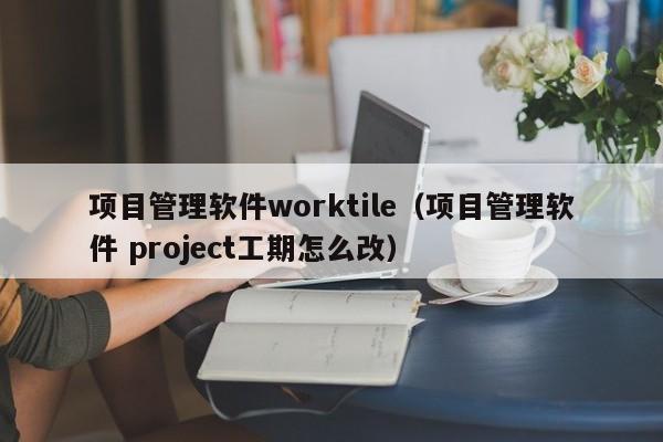 项目管理软件worktile（项目管理软件 project工期怎么改）