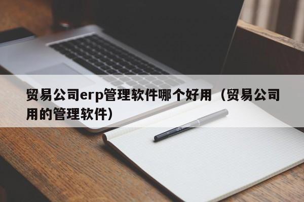 贸易公司erp管理软件哪个好用（贸易公司用的管理软件）