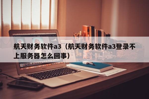 航天财务软件a3（航天财务软件a3登录不上服务器怎么回事）