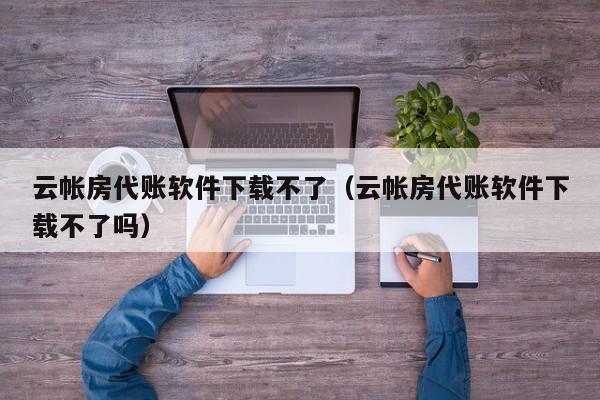 云帐房代账软件下载不了（云帐房代账软件下载不了吗）