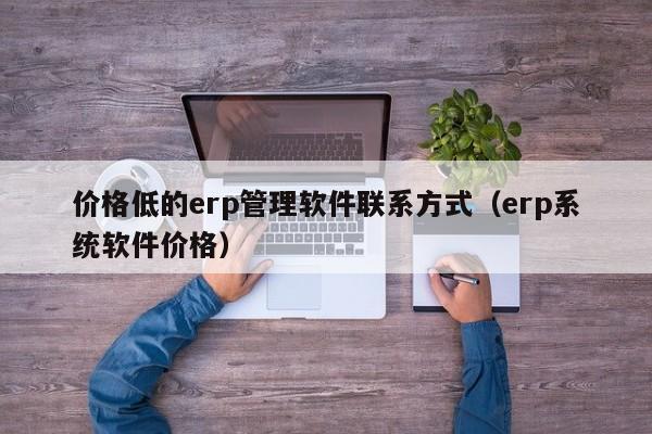 价格低的erp管理软件联系方式（erp系统软件价格）