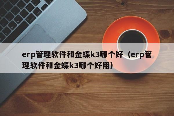 erp管理软件和金蝶k3哪个好（erp管理软件和金蝶k3哪个好用）