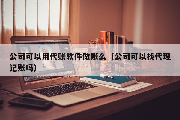 公司可以用代账软件做账么（公司可以找代理记账吗）