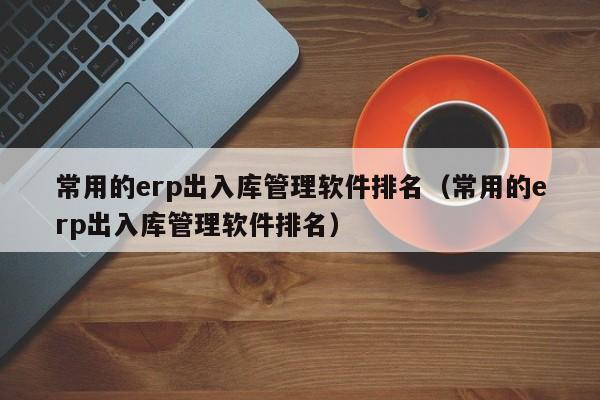 常用的erp出入库管理软件排名（常用的erp出入库管理软件排名）