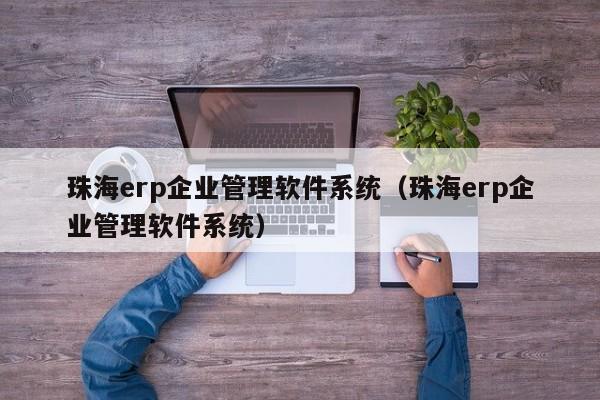 珠海erp企业管理软件系统（珠海erp企业管理软件系统）