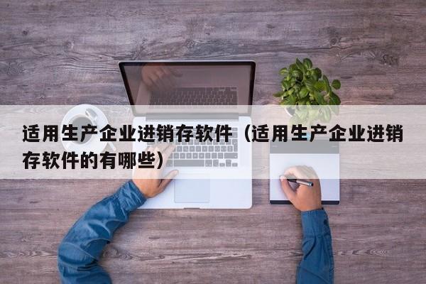 适用生产企业进销存软件（适用生产企业进销存软件的有哪些）