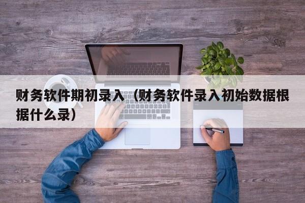 财务软件期初录入（财务软件录入初始数据根据什么录）