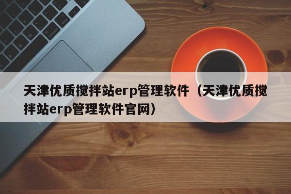 天津优质搅拌站erp管理软件（天津优质搅拌站erp管理软件官网）