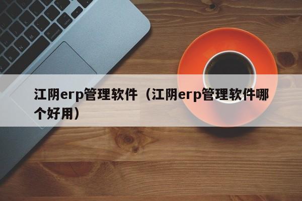 江阴erp管理软件（江阴erp管理软件哪个好用）