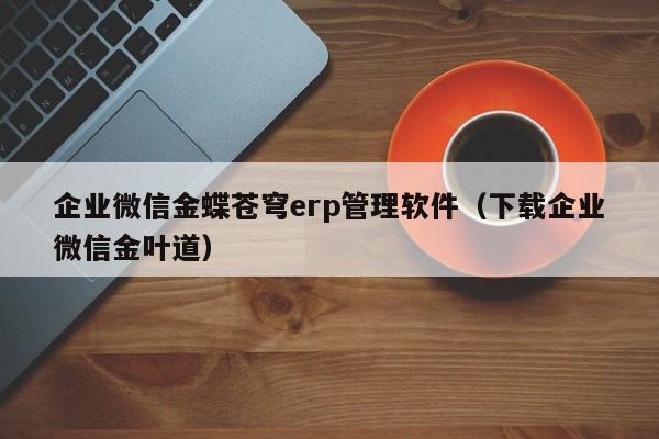 企业微信金蝶苍穹erp管理软件（下载企业微信金叶道）