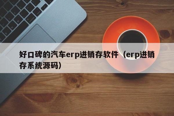 好口碑的汽车erp进销存软件（erp进销存系统源码）