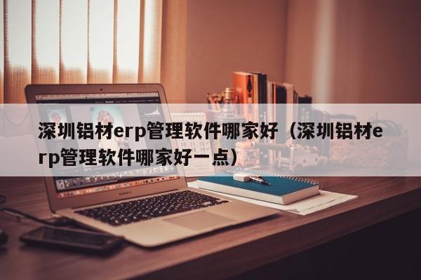 深圳铝材erp管理软件哪家好（深圳铝材erp管理软件哪家好一点）