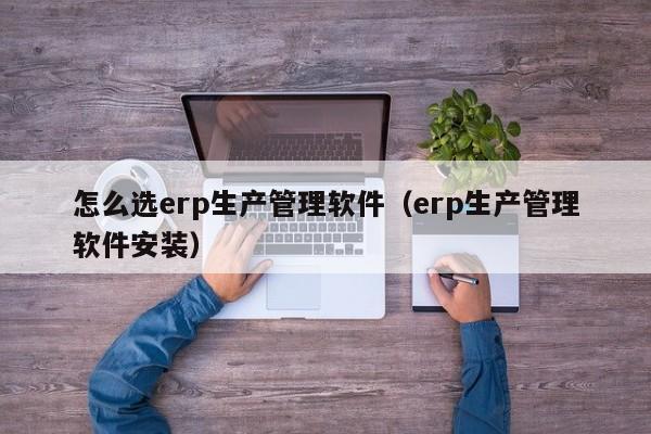 怎么选erp生产管理软件（erp生产管理软件安装）