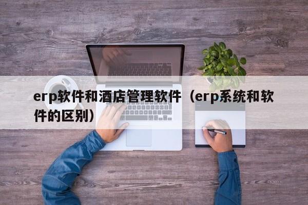 erp软件和酒店管理软件（erp系统和软件的区别）