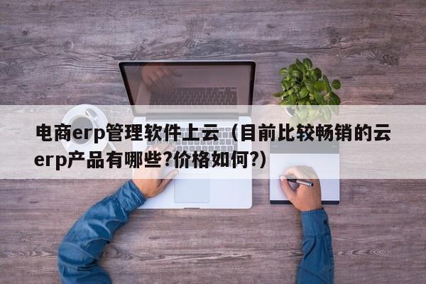 电商erp管理软件上云（目前比较畅销的云erp产品有哪些?价格如何?）