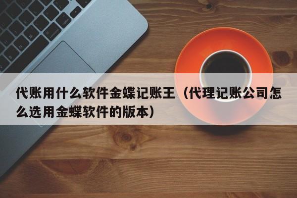 代账用什么软件金蝶记账王（代理记账公司怎么选用金蝶软件的版本）