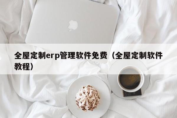 全屋定制erp管理软件免费（全屋定制软件教程）