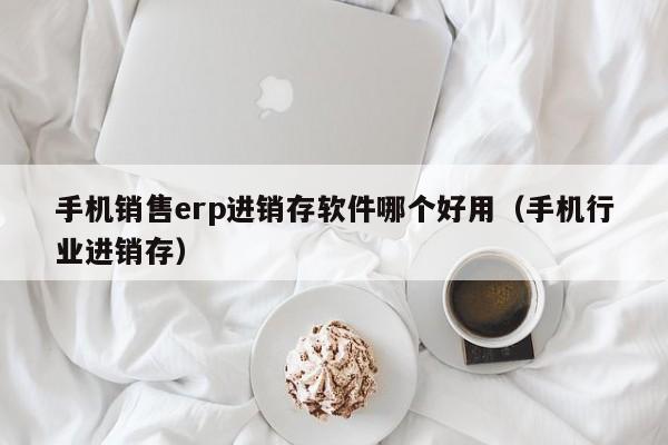 手机销售erp进销存软件哪个好用（手机行业进销存）