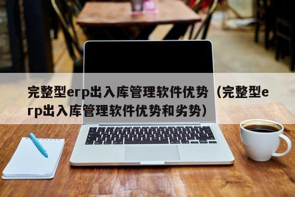 完整型erp出入库管理软件优势（完整型erp出入库管理软件优势和劣势）