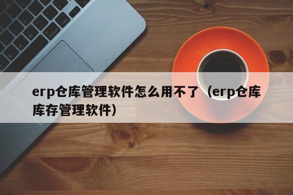 erp仓库管理软件怎么用不了（erp仓库库存管理软件）