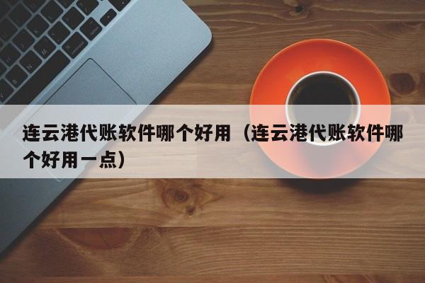 连云港代账软件哪个好用（连云港代账软件哪个好用一点）