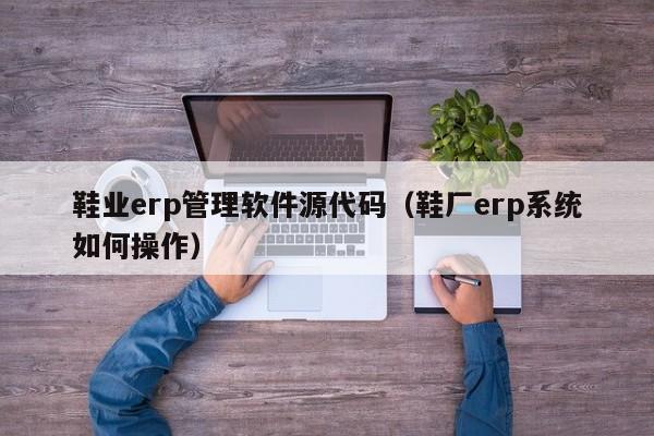 鞋业erp管理软件源代码（鞋厂erp系统如何操作）