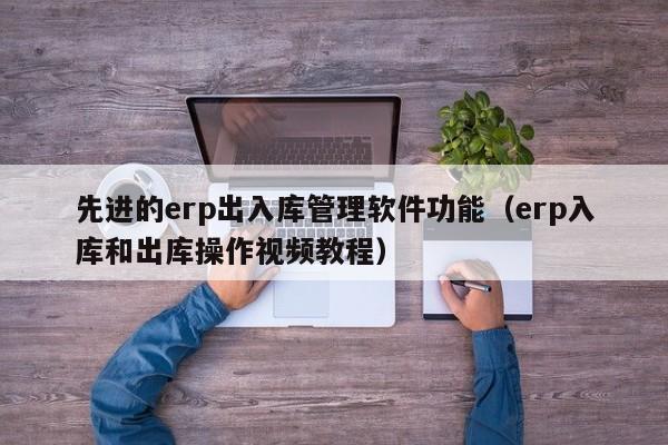 先进的erp出入库管理软件功能（erp入库和出库操作视频教程）