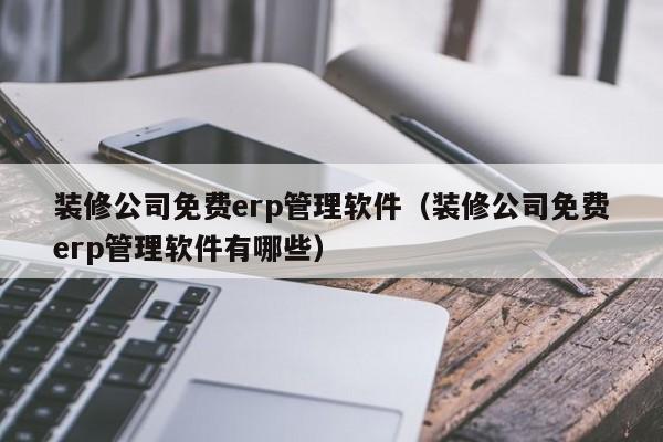 装修公司免费erp管理软件（装修公司免费erp管理软件有哪些）