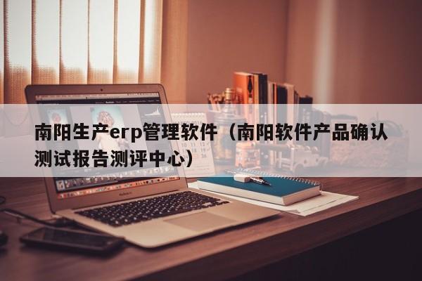 南阳生产erp管理软件（南阳软件产品确认测试报告测评中心）