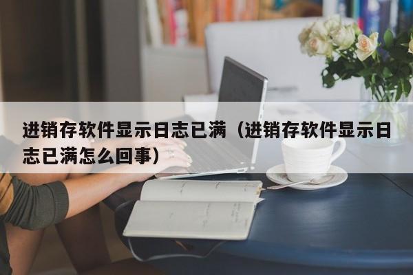 进销存软件显示日志已满（进销存软件显示日志已满怎么回事）