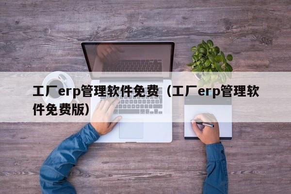 工厂erp管理软件免费（工厂erp管理软件免费版）