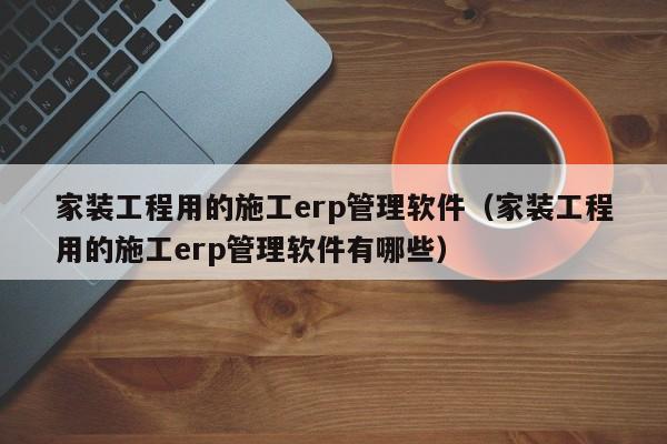 家装工程用的施工erp管理软件（家装工程用的施工erp管理软件有哪些）