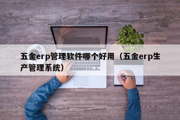 五金erp管理软件哪个好用（五金erp生产管理系统）