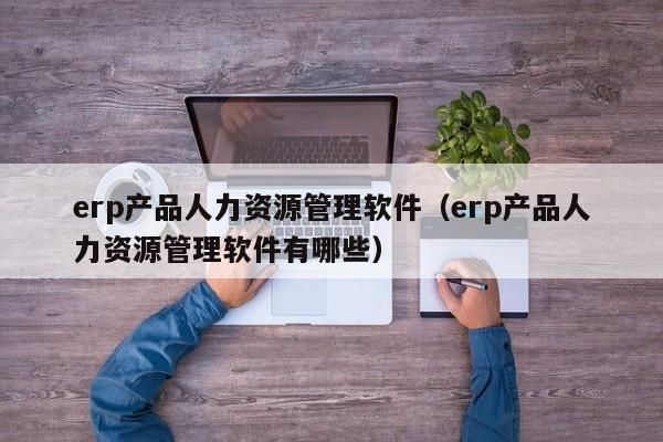 erp产品人力资源管理软件（erp产品人力资源管理软件有哪些）