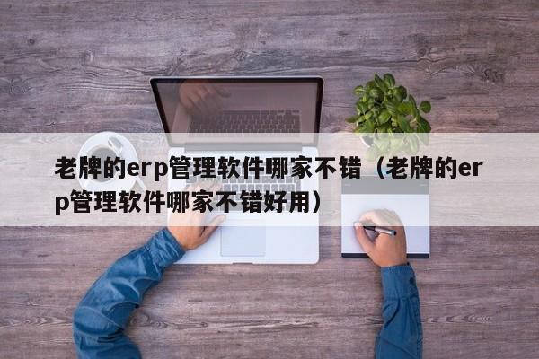 老牌的erp管理软件哪家不错（老牌的erp管理软件哪家不错好用）