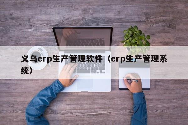 义乌erp生产管理软件（erp生产管理系统）