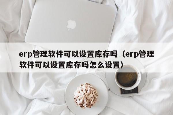 erp管理软件可以设置库存吗（erp管理软件可以设置库存吗怎么设置）