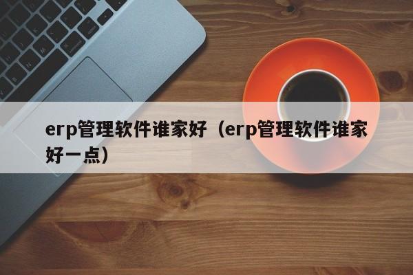 erp管理软件谁家好（erp管理软件谁家好一点）